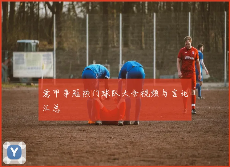 意甲争冠热门球队大会视频与言论汇总