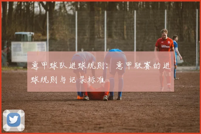 意甲球队进球规则:意甲联赛的进球规则与记录标准