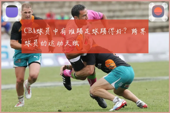 CBA球员中有谁踢足球踢得好？跨界球员的运动天赋